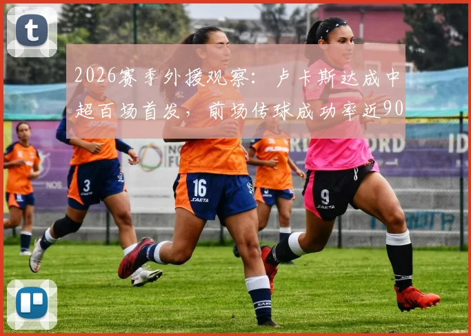 2026赛季外援观察：卢卡斯达成中超百场首发，前场传球成功率近90%，联赛仅次李镇全