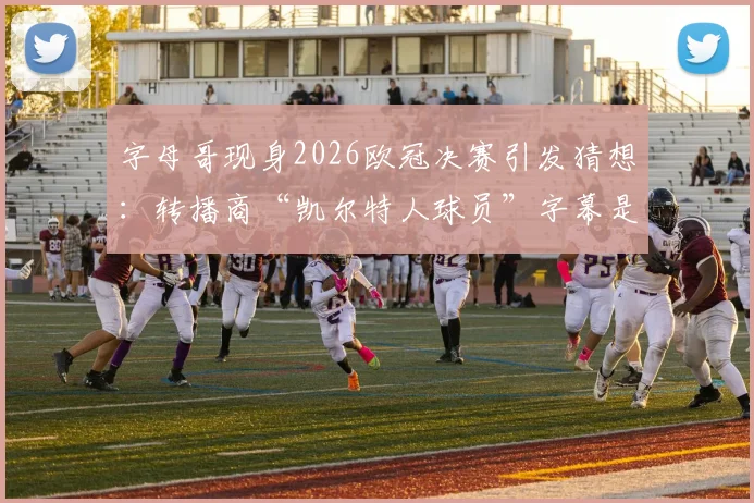 字母哥现身2026欧冠决赛引发猜想:转播商“凯尔特人球员”字幕是预示还是乌龙?