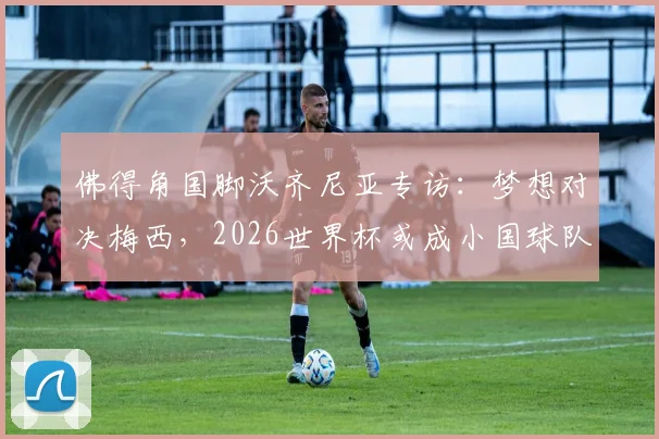 佛得角国脚沃齐尼亚专访：梦想对决梅西，2026世界杯或成小国球队新历史起点