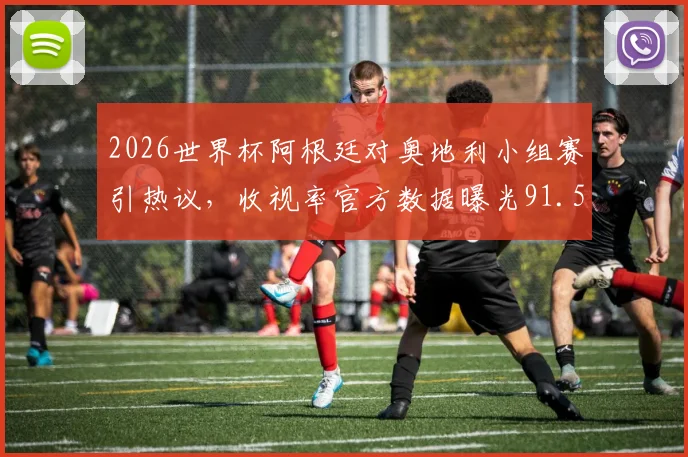 2026世界杯阿根廷对奥地利小组赛引热议，收视率官方数据曝光91.5%纪录